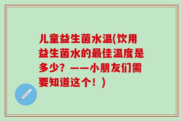 儿童益生菌水温(饮用益生菌水的佳温度是多少?——小朋友们需要知道这个!) 儿童益生菌水温(饮用益生菌水的佳温度是多少?——小朋友们需要知道这个!)