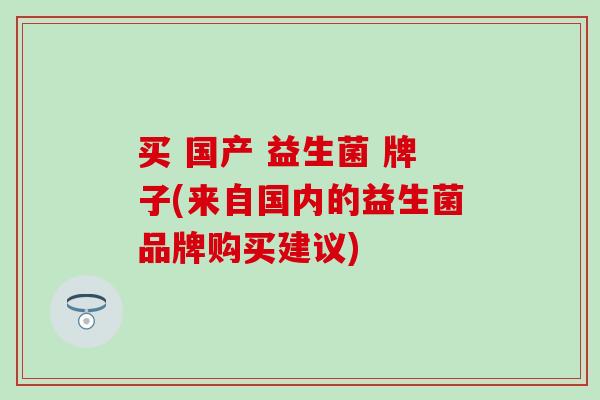 买 国产 益生菌 牌子(来自国内的益生菌品牌购买建议) 买 国产 益生菌 牌子(来自国内的益生菌品牌购买建议)
