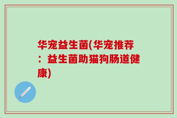 华宠益生菌(华宠推荐：益生菌助猫狗肠道健康)