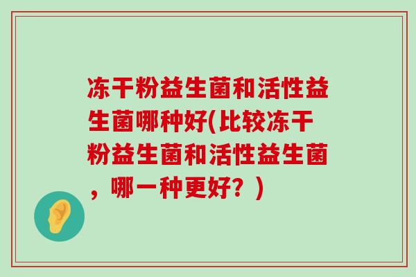 冻干粉益生菌和活性益生菌哪种好(比较冻干粉益生菌和活性益生菌，哪一种更好？)