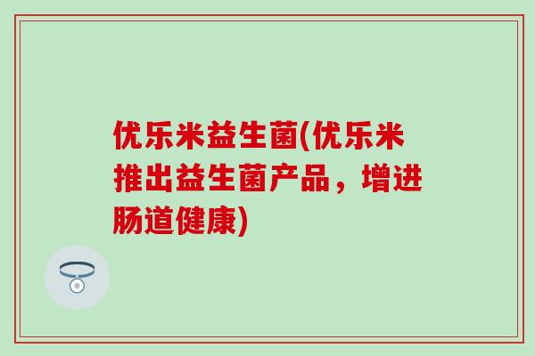 优乐米益生菌(优乐米推出益生菌产品,增进肠道健康) 优乐米益生菌(优乐米推出益生菌产品,增进肠道健康)