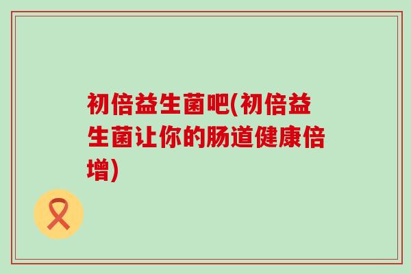 初倍益生菌吧(初倍益生菌让你的肠道健康倍增)