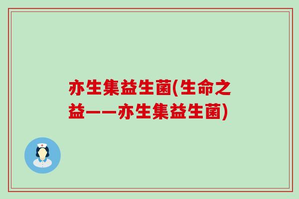 亦生集益生菌(生命之益——亦生集益生菌)