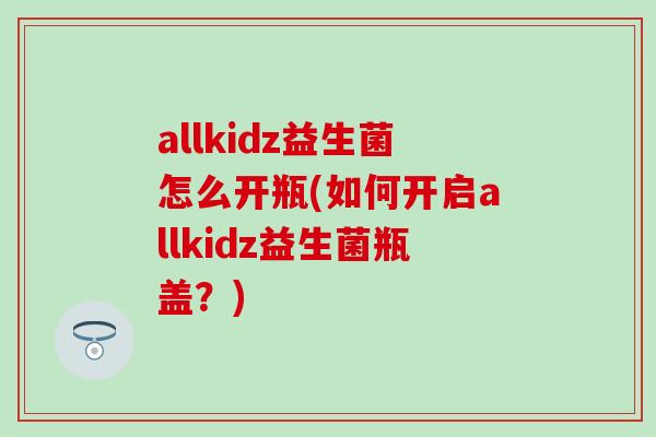 allkidz益生菌怎么开瓶(如何开启allkidz益生菌瓶盖？)