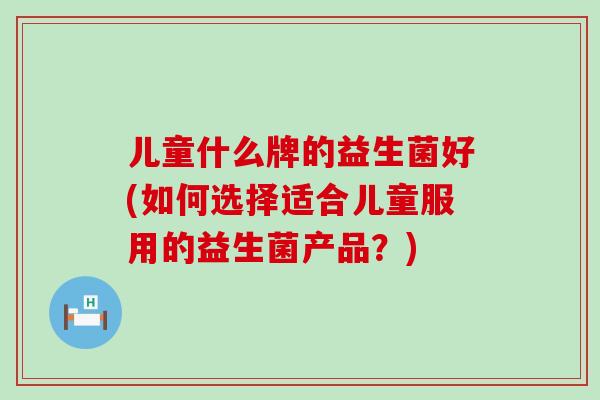 儿童什么牌的益生菌好(如何选择适合儿童服用的益生菌产品?) 儿童什么牌的益生菌好(如何选择适合儿童服用的益生菌产品?)