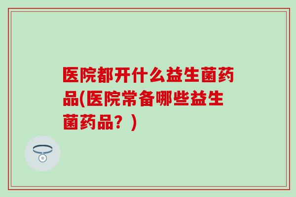 医院都开什么益生菌药品(医院常备哪些益生菌药品？)
