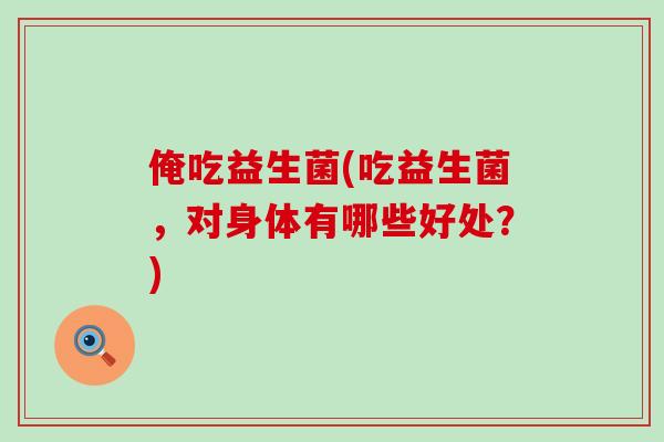 俺吃益生菌(吃益生菌,对身体有哪些好处?) 俺吃益生菌(吃益生菌,对身体有哪些好处?)
