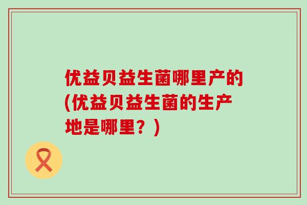 优益贝益生菌哪里产的(优益贝益生菌的生产地是哪里？)
