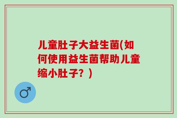 儿童肚子大益生菌(如何使用益生菌帮助儿童缩小肚子？)