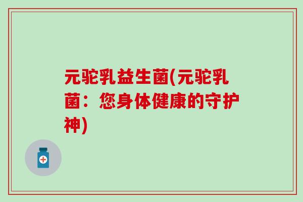 元驼乳益生菌(元驼乳菌：您身体健康的守护神)