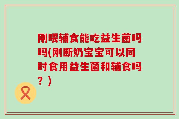 刚喂辅食能吃益生菌吗吗(刚断奶宝宝可以同时食用益生菌和辅食吗？)