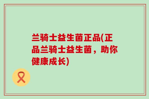 兰骑士益生菌正品(正品兰骑士益生菌,助你健康成长) 兰骑士益生菌正品(正品兰骑士益生菌,助你健康成长)