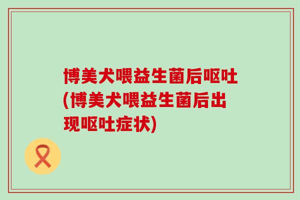 博美犬喂益生菌后呕吐(博美犬喂益生菌后出现呕吐症状)