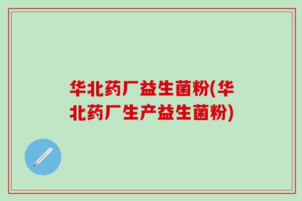 华北药厂益生菌粉(华北药厂生产益生菌粉)