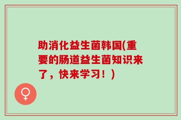 助消化益生菌韩国(重要的肠道益生菌知识来了,快来学习!) 助消化益生菌韩国(重要的肠道益生菌知识来了,快来学习!)