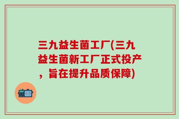 三九益生菌工厂(三九益生菌新工厂正式投产,旨在提升品质保障) 三九益生菌工厂(三九益生菌新工厂正式投产,旨在提升品质保障)