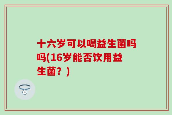 十六岁可以喝益生菌吗吗(16岁能否饮用益生菌？)