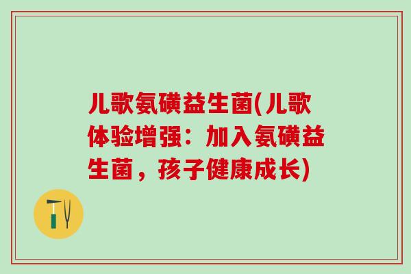儿歌氨磺益生菌(儿歌体验增强：加入氨磺益生菌，孩子健康成长)