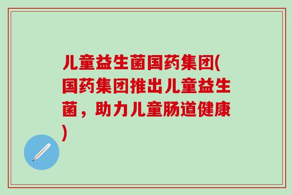 儿童益生菌国药集团(国药集团推出儿童益生菌，助力儿童肠道健康)