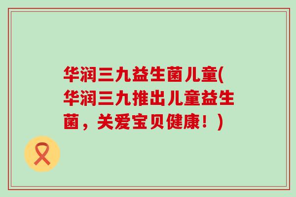 华润三九益生菌儿童(华润三九推出儿童益生菌，关爱宝贝健康！)
