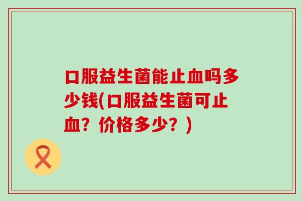 口服益生菌能止血吗多少钱(口服益生菌可止血？价格多少？)