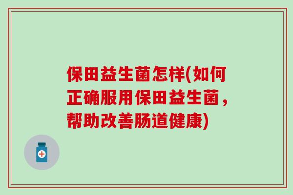 保田益生菌怎样(如何正确服用保田益生菌，帮助改善肠道健康)