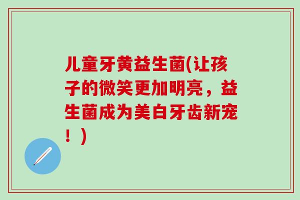 儿童牙黄益生菌(让孩子的微笑更加明亮，益生菌成为美白牙齿新宠！)