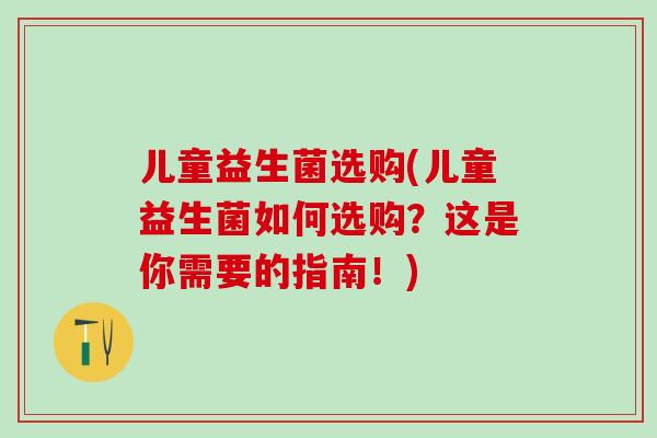 儿童益生菌选购(儿童益生菌如何选购？这是你需要的指南！)