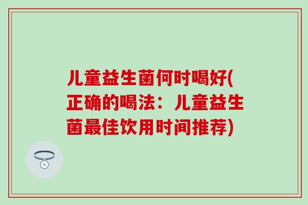 儿童益生菌何时喝好(正确的喝法:儿童益生菌佳饮用时间推荐) 儿童益生菌何时喝好(正确的喝法:儿童益生菌佳饮用时间推荐)