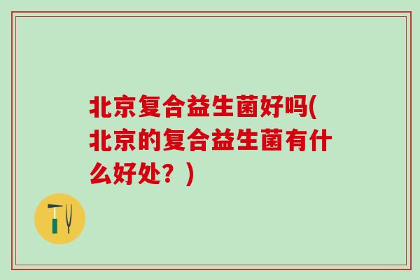 北京复合益生菌好吗(北京的复合益生菌有什么好处？)