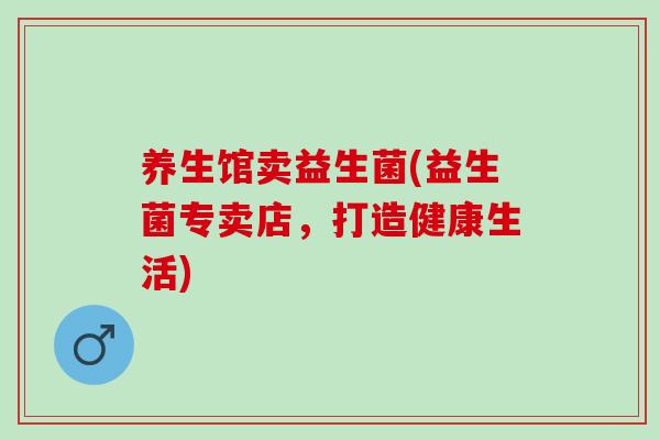 养生馆卖益生菌(益生菌专卖店，打造健康生活)
