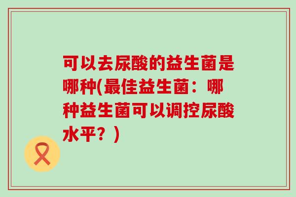 可以去尿酸的益生菌是哪种(最佳益生菌：哪种益生菌可以调控尿酸水平？)