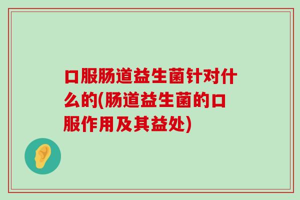 口服肠道益生菌针对什么的(肠道益生菌的口服作用及其益处) 口服肠道益生菌针对什么的(肠道益生菌的口服作用及其益处)