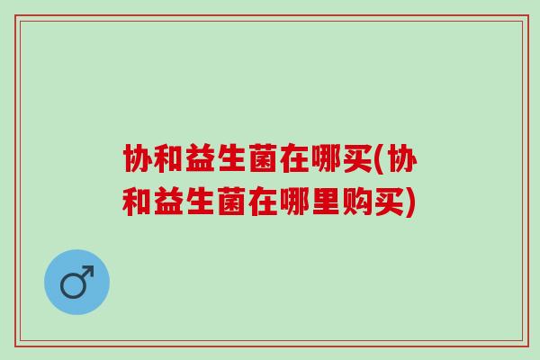 协和益生菌在哪买(协和益生菌在哪里购买)