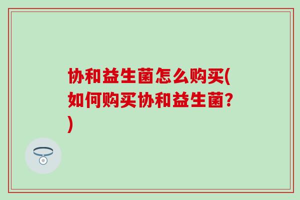 协和益生菌怎么购买(如何购买协和益生菌？)