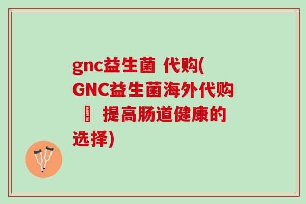 gnc益生菌 代购(GNC益生菌海外代购 – 提高肠道健康的选择)