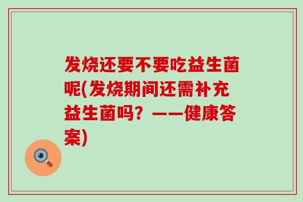 发烧还要不要吃益生菌呢(发烧期间还需补充益生菌吗？——健康答案)