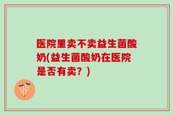 医院里卖不卖益生菌酸奶(益生菌酸奶在医院是否有卖？)