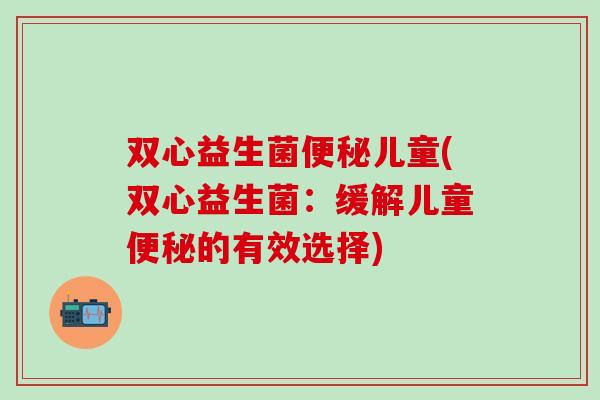 双心益生菌儿童(双心益生菌：缓解儿童的有效选择)