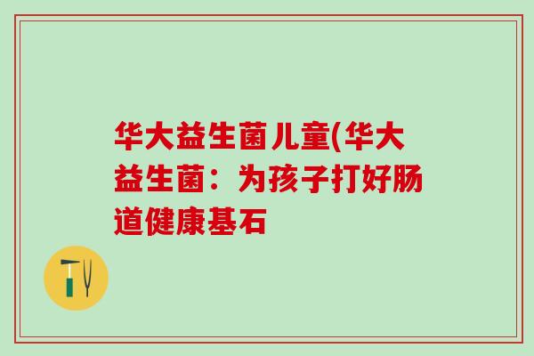华大益生菌儿童(华大益生菌:为孩子打好肠道健康基石 华大益生菌儿童(华大益生菌:为孩子打好肠道健康基石