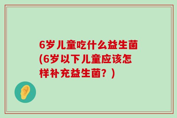 6岁儿童吃什么益生菌(6岁以下儿童应该怎样补充益生菌?) 6岁儿童吃什么益生菌(6岁以下儿童应该怎样补充益生菌?)