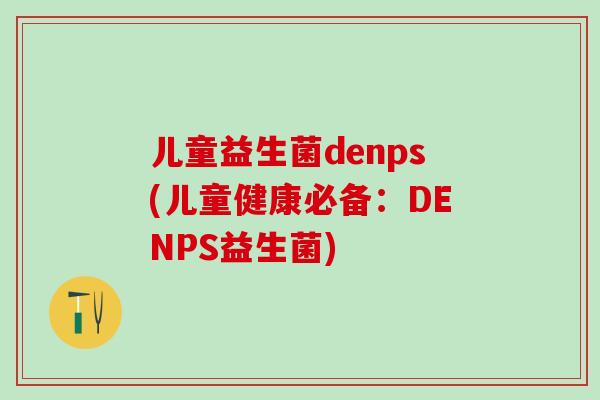 儿童益生菌denps(儿童健康必备：DENPS益生菌)