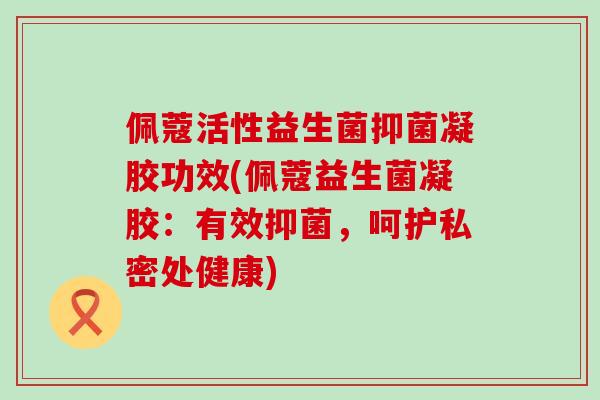 佩蔻活性益生菌抑菌凝胶功效(佩蔻益生菌凝胶：有效抑菌，呵护私密处健康)