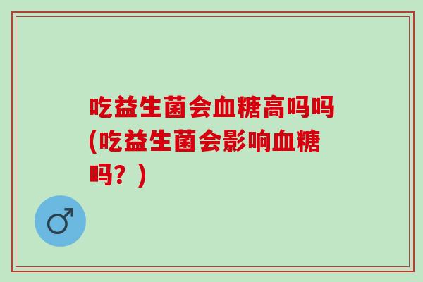 吃益生菌会血糖高吗吗(吃益生菌会影响血糖吗？)