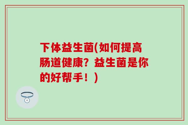 下体益生菌(如何提高肠道健康？益生菌是你的好帮手！)