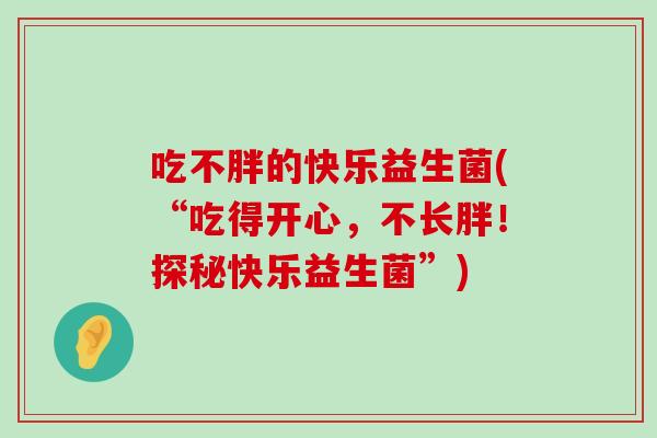 吃不胖的快乐益生菌(“吃得开心,不长胖!探秘快乐益生菌”) 吃不胖的快乐益生菌(“吃得开心,不长胖!探秘快乐益生菌”)
