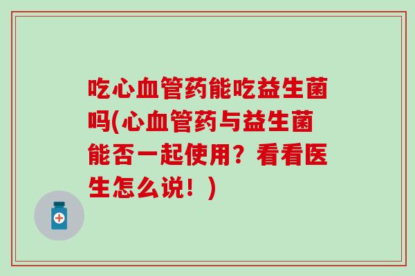 吃心药能吃益生菌吗(心药与益生菌能否一起使用?看看医生怎么说!) 吃心药能吃益生菌吗(心药与益生菌能否一起使用?看看医生怎么说!)