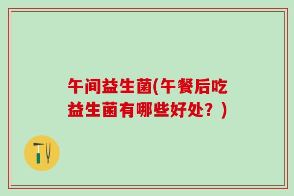 午间益生菌(午餐后吃益生菌有哪些好处?) 午间益生菌(午餐后吃益生菌有哪些好处?)