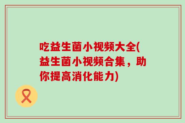 吃益生菌小视频大全(益生菌小视频合集,助你提高消化能力) 吃益生菌小视频大全(益生菌小视频合集,助你提高消化能力)