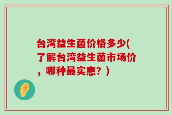 台湾益生菌价格多少(了解台湾益生菌市场价,哪种实惠?) 台湾益生菌价格多少(了解台湾益生菌市场价,哪种实惠?)